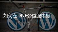 如何在DNF公益服中搬砖赚钱